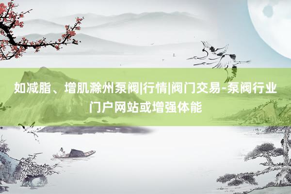 如减脂、增肌滁州泵阀|行情|阀门交易-泵阀行业门户网站或增强体能