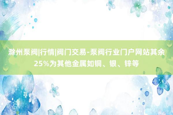 滁州泵阀|行情|阀门交易-泵阀行业门户网站其余25%为其他金属如铜、银、锌等